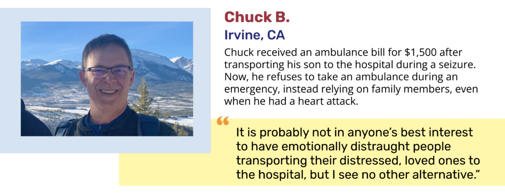 Chuck B. Irvine, CA Chuck received an ambulance bill for $1,500 after transporting his son to the hospital during a seizure. Now, he refuses to take an ambulance during an emergency, instead relying on family members, even when he had a heart attack. "It is probably not in anyone’s best interest to have emotionally distraught people transporting their distressed, loved ones to the hospital, but I see no other alternative.”