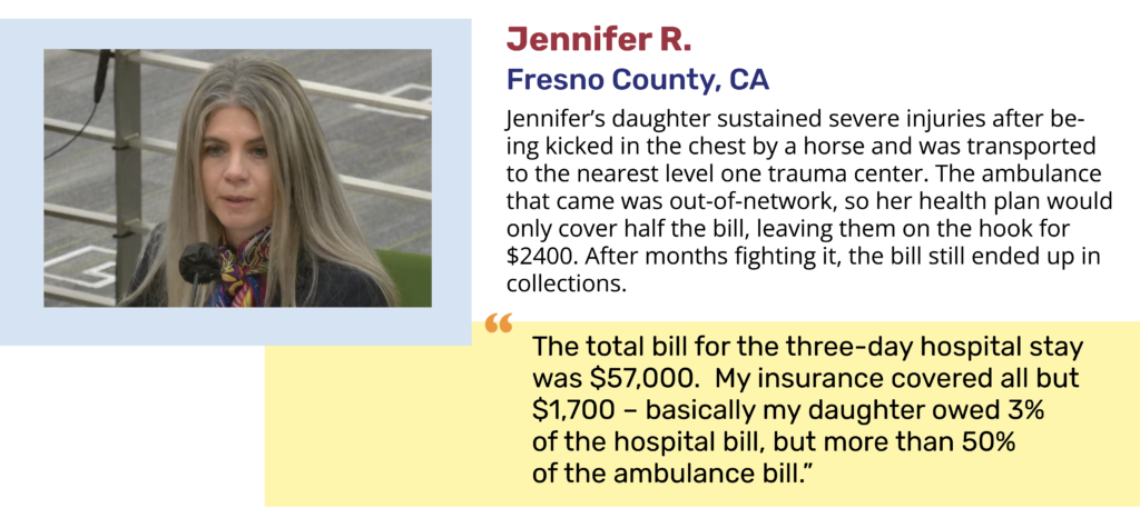 Jennifer R. Fresno County, CA Jennifer’s daughter sustained severe injuries after being kicked in the chest by a horse and was transported to the nearest level one trauma center. The ambulance that came was out-of-network, so her health plan would only cover half the bill, leaving them on the hook for $2400. After months fighting it, the bill still ended up in collections. "The total bill for the three-day hospital stay was $57,000. My insurance covered all but $1,700 – basically my daughter owed 3% of the hospital bill, but more than 50% of the ambulance bill.” 